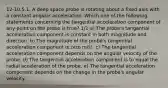 12-10.5.1. A deep space probe is rotating about a fixed axis with a constant angular acceleration. Which one of the following statements concerning the tangential acceleration component of any point on the probe is true? 1/1 a) The probe's tangential acceleration component is constant in both magnitude and direction. b) The magnitude of the probe's tangential acceleration component is zero m/s². c) The tangential acceleration component depends on the angular velocity of the probe. d) The tangential acceleration component is to equal the radial acceleration of the probe. e) The tangential acceleration component depends on the change in the probe's angular velocity.