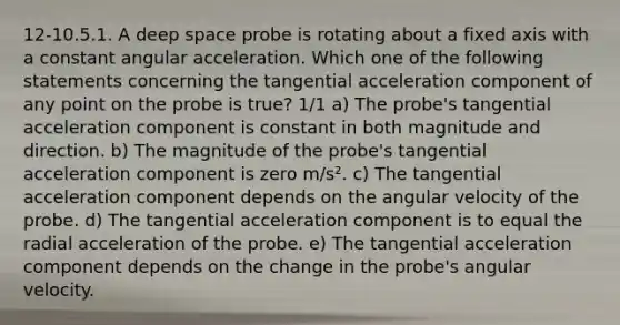 12-10.5.1. A deep space probe is rotating about a fixed axis with a constant angular acceleration. Which one of the following statements concerning the tangential acceleration component of any point on the probe is true? 1/1 a) The probe's tangential acceleration component is constant in both magnitude and direction. b) The magnitude of the probe's tangential acceleration component is zero m/s². c) The tangential acceleration component depends on the angular velocity of the probe. d) The tangential acceleration component is to equal the radial acceleration of the probe. e) The tangential acceleration component depends on the change in the probe's angular velocity.