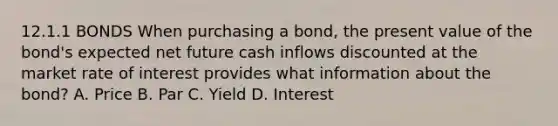 12.1.1 BONDS When purchasing a bond, the present value of the bond's expected net future cash inflows discounted at the market rate of interest provides what information about the bond? A. Price B. Par C. Yield D. Interest