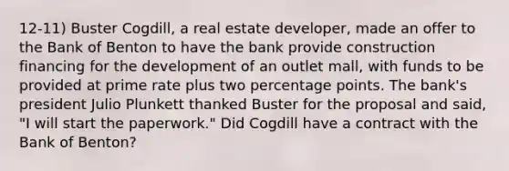 12-11) Buster Cogdill, a real estate developer, made an offer to the Bank of Benton to have the bank provide construction financing for the development of an outlet mall, with funds to be provided at prime rate plus two percentage points. The bank's president Julio Plunkett thanked Buster for the proposal and said, "I will start the paperwork." Did Cogdill have a contract with the Bank of Benton?