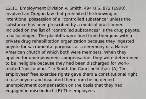 12.11. Employment Division v. Smith, 494 U.S. 872 (1990), involved an Oregon law that prohibited the knowing or intentional possession of a "controlled substance" unless the substance has been prescribed by a medical practitioner. Included on the list of "controlled substances" is the drug peyote, a hallucinogen. The plaintiffs were fired from their jobs with a private drug rehabilitation organization because they ingested peyote for sacramental purposes at a ceremony of a Native American church of which both were members. When they applied for unemployment compensation, they were determined to be ineligible because they had been discharged for work-related "misconduct." In Smith the Court held that: (A) The employees' free exercise rights gave them a constitutional right to use peyote and insulated them from being denied unemployment compensation on the basis that they had engaged in misconduct. (B) The employees