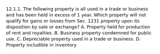 12.1.1. The following property is all used in a trade or business and has been held in excess of 1 year. Which property will not qualify for gains or losses from Sec. 1231 property upon its disposition by sale or exchange? A. Property held for production of rent and royalties. B. Business property condemned for public use. C. Depreciable property used in a trade or business. D. Property includible in inventory