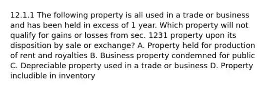 12.1.1 The following property is all used in a trade or business and has been held in excess of 1 year. Which property will not qualify for gains or losses from sec. 1231 property upon its disposition by sale or exchange? A. Property held for production of rent and royalties B. Business property condemned for public C. Depreciable property used in a trade or business D. Property includible in inventory