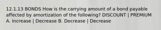 12.1.13 BONDS How is the carrying amount of a bond payable affected by amortization of the following? DISCOUNT | PREMIUM A. Increase | Decrease B. Decrease | Decrease