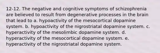 12-12. The negative and cognitive symptoms of schizophrenia are believed to result from degenerative processes in the brain that lead to a. hypoactivity of the mesocortical dopamine system. b. hypoactivity of the nigrostriatal dopamine system. c. hyperactivity of the mesolimbic dopamine system. d. hyperactivity of the mesocortical dopamine system. e. hyperactivity of the nigrostriatal dopamine system.