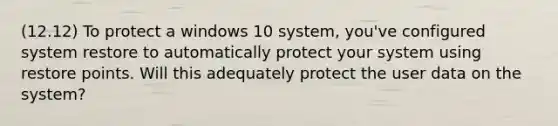 (12.12) To protect a windows 10 system, you've configured system restore to automatically protect your system using restore points. Will this adequately protect the user data on the system?