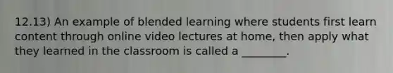 12.13) An example of blended learning where students first learn content through online video lectures at home, then apply what they learned in the classroom is called a ________.