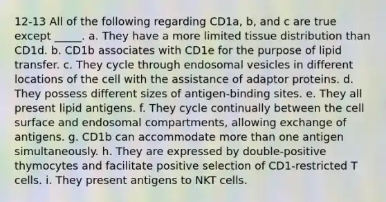 12-13 All of the following regarding CD1a, b, and c are true except _____. a. They have a more limited tissue distribution than CD1d. b. CD1b associates with CD1e for the purpose of lipid transfer. c. They cycle through endosomal vesicles in different locations of the cell with the assistance of adaptor proteins. d. They possess different sizes of antigen-binding sites. e. They all present lipid antigens. f. They cycle continually between the cell surface and endosomal compartments, allowing exchange of antigens. g. CD1b can accommodate more than one antigen simultaneously. h. They are expressed by double-positive thymocytes and facilitate positive selection of CD1-restricted T cells. i. They present antigens to NKT cells.