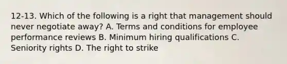 12-13. Which of the following is a right that management should never negotiate away? A. Terms and conditions for employee performance reviews B. Minimum hiring qualifications C. Seniority rights D. The right to strike