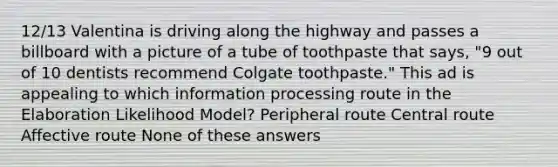 12/13 Valentina is driving along the highway and passes a billboard with a picture of a tube of toothpaste that says, "9 out of 10 dentists recommend Colgate toothpaste." This ad is appealing to which information processing route in the Elaboration Likelihood Model? Peripheral route Central route Affective route None of these answers