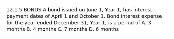 12.1.5 BONDS A bond issued on June 1, Year 1, has interest payment dates of April 1 and October 1. Bond interest expense for the year ended December 31, Year 1, is a period of A. 3 months B. 4 months C. 7 months D. 6 months