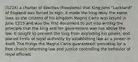 (1215) a charter of liberties (freedoms) that King John "Lackland" of England was forced to sign; it made the king obey the same laws as the citizens of his kingdom Magna Carta was issued in June 1215 and was the first document to put into writing the principle that the king and his government was not above the law. It sought to prevent the king from exploiting his power, and placed limits of royal authority by establishing law as a power in itself. The things the Magna Carta guaranteed: providing for a free church reforming law and justice controlling the behavior of royal officials