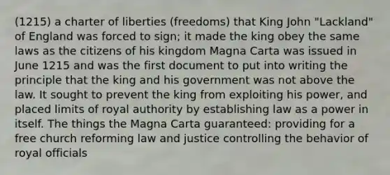 (1215) a charter of liberties (freedoms) that King John "Lackland" of England was forced to sign; it made the king obey the same laws as the citizens of his kingdom Magna Carta was issued in June 1215 and was the first document to put into writing the principle that the king and his government was not above the law. It sought to prevent the king from exploiting his power, and placed limits of royal authority by establishing law as a power in itself. The things the Magna Carta guaranteed: providing for a free church reforming law and justice controlling the behavior of royal officials