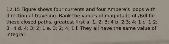 12.15 Figure shows four currents and four Ampere's loops with direction of traveling. Rank the values of magnitude of /Bdl for these closed paths, greatest first a. 1; 2; 3; 4 b. 2;3; 4; 1 c. 1;2; 3=4 d. 4; 3; 2; 1 e. 3; 2; 4; 1 f. They all have the same value of integral