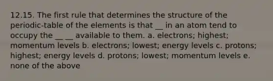 12.15. The first rule that determines the structure of the periodic-table of the elements is that __ in an atom tend to occupy the __ __ available to them. a. electrons; highest; momentum levels b. electrons; lowest; energy levels c. protons; highest; energy levels d. protons; lowest; momentum levels e. none of the above