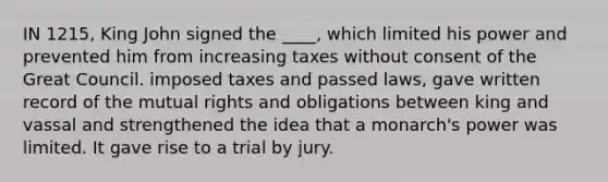 IN 1215, King John signed the ____, which limited his power and prevented him from increasing taxes without consent of the Great Council. imposed taxes and passed laws, gave written record of the mutual rights and obligations between king and vassal and strengthened the idea that a monarch's power was limited. It gave rise to a trial by jury.