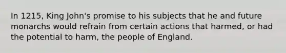 In 1215, King John's promise to his subjects that he and future monarchs would refrain from certain actions that harmed, or had the potential to harm, the people of England.