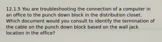 12.1.5 You are troubleshooting the connection of a computer in an office to the punch down block in the distribution closet. Which document would you consult to identify the termination of the cable on the punch down block based on the wall jack location in the office?