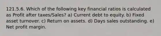 121.5.6. Which of the following key financial ratios is calculated as Profit after taxes/Sales? a) Current debt to equity. b) Fixed asset turnover. c) Return on assets. d) Days sales outstanding. e) Net profit margin.