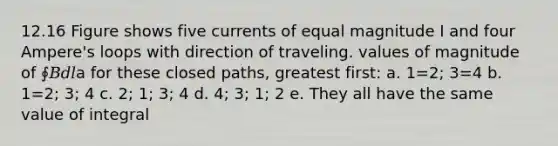 12.16 Figure shows five currents of equal magnitude I and four Ampere's loops with direction of traveling. values of magnitude of ∮𝐵𝑑𝑙a for these closed paths, greatest first: a. 1=2; 3=4 b. 1=2; 3; 4 c. 2; 1; 3; 4 d. 4; 3; 1; 2 e. They all have the same value of integral