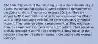 12-16 Identify which of the following is not a characteristic of γ:δ T cells. (Select all that apply.) a. Some express a homodimer of the CD8 α chain. b. They do not express CD28. c. They are subject to MHC restriction. d. Most do not express either CD4 or CD8. e. Most circulating cells do not enter secondary lymphoid tissue. f. They undergo gene rearrangement. g. They originate from the same precursor cells as do α:β T cells. h. Their response is solely dependent on the T-cell receptor. i. They make up the minority of resident T cells in tissues. j. Circulating cells express Vγ9:Vγ2.