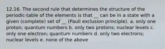 12.16. The second rule that determines the structure of the periodic-table of the elements is that __ can be in a state with a given (complete) set of __ (Pauli exclusion principle). a. only one proton; quantum numbers b. only two protons; nuclear levels c. only one electron; quantum numbers d. only two electrons; nuclear levels e. none of the above