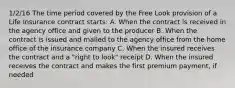 1/2/16 The time period covered by the Free Look provision of a Life insurance contract starts: A. When the contract is received in the agency office and given to the producer B. When the contract is issued and mailed to the agency office from the home office of the insurance company C. When the insured receives the contract and a "right to look" receipt D. When the insured receives the contract and makes the first premium payment, if needed