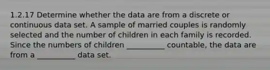 1.2.17 Determine whether the data are from a discrete or continuous data set. A sample of married couples is randomly selected and the number of children in each family is recorded. Since the numbers of children __________ countable, the data are from a __________ data set.