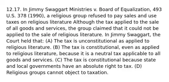 12.17. In Jimmy Swaggart Ministries v. Board of Equalization, 493 U.S. 378 (1990), a religious group refused to pay sales and use taxes on religious literature Although the tax applied to the sale of all goods and services, the group claimed that it could not be applied to the sale of religious literature. In Jimmy Swaggart, the Court held that: (A) The tax is unconstitutional as applied to religious literature. (B) The tax is constitutional, even as applied to religious literature, because it is a neutral tax applicable to all goods and services. (C) The tax is constitutional because state and local governments have an absolute right to tax. (D) Religious groups cannot object to taxation.