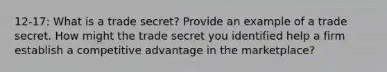 12-17: What is a trade secret? Provide an example of a trade secret. How might the trade secret you identified help a firm establish a competitive advantage in the marketplace?