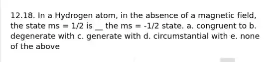 12.18. In a Hydrogen atom, in the absence of a magnetic field, the state ms = 1/2 is __ the ms = -1/2 state. a. congruent to b. degenerate with c. generate with d. circumstantial with e. none of the above