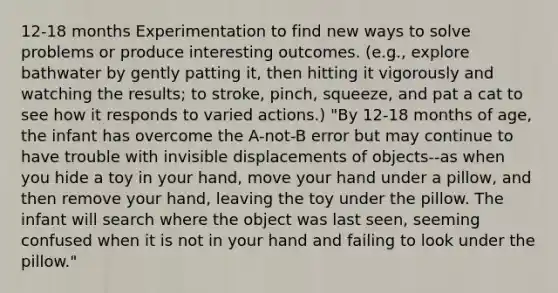 12-18 months Experimentation to find new ways to solve problems or produce interesting outcomes. (e.g., explore bathwater by gently patting it, then hitting it vigorously and watching the results; to stroke, pinch, squeeze, and pat a cat to see how it responds to varied actions.) "By 12-18 months of age, the infant has overcome the A-not-B error but may continue to have trouble with invisible displacements of objects--as when you hide a toy in your hand, move your hand under a pillow, and then remove your hand, leaving the toy under the pillow. The infant will search where the object was last seen, seeming confused when it is not in your hand and failing to look under the pillow."