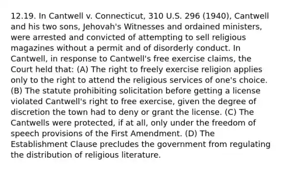 12.19. In Cantwell v. Connecticut, 310 U.S. 296 (1940), Cantwell and his two sons, Jehovah's Witnesses and ordained ministers, were arrested and convicted of attempting to sell religious magazines without a permit and of disorderly conduct. In Cantwell, in response to Cantwell's free exercise claims, the Court held that: (A) The right to freely exercise religion applies only to the right to attend the religious services of one's choice. (B) The statute prohibiting solicitation before getting a license violated Cantwell's right to free exercise, given the degree of discretion the town had to deny or grant the license. (C) The Cantwells were protected, if at all, only under the freedom of speech provisions of the First Amendment. (D) The Establishment Clause precludes the government from regulating the distribution of religious literature.