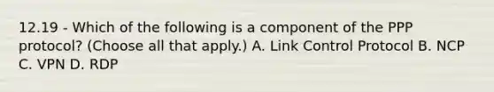 12.19 - Which of the following is a component of the PPP protocol? (Choose all that apply.) A. Link Control Protocol B. NCP C. VPN D. RDP