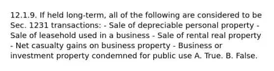 12.1.9. If held long-term, all of the following are considered to be Sec. 1231 transactions: - Sale of depreciable personal property - Sale of leasehold used in a business - Sale of rental real property - Net casualty gains on business property - Business or investment property condemned for public use A. True. B. False.