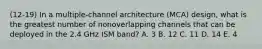 (12-19) In a multiple-channel architecture (MCA) design, what is the greatest number of nonoverlapping channels that can be deployed in the 2.4 GHz ISM band? A. 3 B. 12 C. 11 D. 14 E. 4