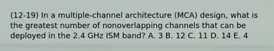 (12-19) In a multiple-channel architecture (MCA) design, what is the greatest number of nonoverlapping channels that can be deployed in the 2.4 GHz ISM band? A. 3 B. 12 C. 11 D. 14 E. 4