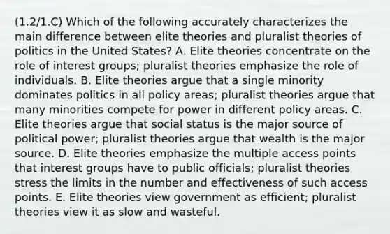 (1.2/1.C) Which of the following accurately characterizes the main difference between elite theories and pluralist theories of politics in the United States? A. Elite theories concentrate on the role of interest groups; pluralist theories emphasize the role of individuals. B. Elite theories argue that a single minority dominates politics in all policy areas; pluralist theories argue that many minorities compete for power in different policy areas. C. Elite theories argue that social status is the major source of political power; pluralist theories argue that wealth is the major source. D. Elite theories emphasize the multiple access points that interest groups have to public officials; pluralist theories stress the limits in the number and effectiveness of such access points. E. Elite theories view government as efficient; pluralist theories view it as slow and wasteful.