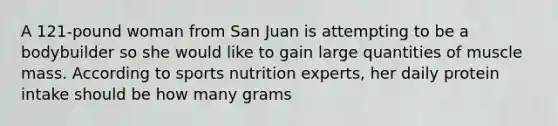 A 121-pound woman from San Juan is attempting to be a bodybuilder so she would like to gain large quantities of muscle mass. According to sports nutrition experts, her daily protein intake should be how many grams