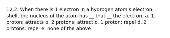 12.2. When there is 1 electron in a hydrogen atom's electron shell, the nucleus of the atom has __ that __ the electron. a. 1 proton; attracts b. 2 protons; attract c. 1 proton; repel d. 2 protons; repel e. none of the above