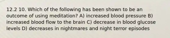 12.2 10. Which of the following has been shown to be an outcome of using meditation? A) increased blood pressure B) increased blood flow to the brain C) decrease in blood glucose levels D) decreases in nightmares and night terror episodes