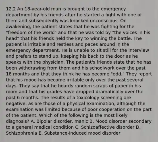 12.2 An 18-year-old man is brought to the emergency department by his friends after he started a fight with one of them and subsequently was knocked unconscious. On awakening, the patient states that he was fighting for the "freedom of the world" and that he was told by "the voices in his head" that his friends held the key to winning the battle. The patient is irritable and restless and paces around in the emergency department. He is unable to sit still for the interview and prefers to stand up, keeping his back to the door as he speaks with the physician. The patient's friends state that he has been withdrawing from them and his schoolwork over the past 18 months and that they think he has become "odd." They report that his mood has become irritable only over the past several days. They say that he hoards random scraps of paper in his room and that his grades have dropped dramatically over the past 6 months. The results of a toxicology screening are negative, as are those of a physical examination, although the examination was limited because of poor cooperation on the part of the patient. Which of the following is the most likely diagnosis? A. Bipolar disorder, manic B. Mood disorder secondary to a general medical condition C. Schizoaffective disorder D. Schizophrenia E. Substance-induced mood disorder