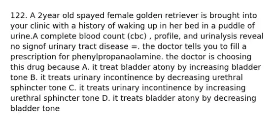 122. A 2year old spayed female golden retriever is brought into your clinic with a history of waking up in her bed in a puddle of urine.A complete blood count (cbc) , profile, and urinalysis reveal no signof urinary tract disease =. the doctor tells you to fill a prescription for phenylpropanaolamine. the doctor is choosing this drug because A. it treat bladder atony by increasing bladder tone B. it treats urinary incontinence by decreasing urethral sphincter tone C. it treats urinary incontinence by increasing urethral sphincter tone D. it treats bladder atony by decreasing bladder tone