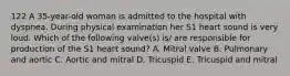 122 A 35-year-old woman is admitted to the hospital with dyspnea. During physical examination her S1 heart sound is very loud. Which of the following valve(s) is/ are responsible for production of the S1 heart sound? A. Mitral valve B. Pulmonary and aortic C. Aortic and mitral D. Tricuspid E. Tricuspid and mitral