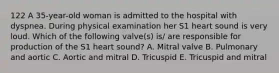 122 A 35-year-old woman is admitted to the hospital with dyspnea. During physical examination her S1 heart sound is very loud. Which of the following valve(s) is/ are responsible for production of the S1 heart sound? A. Mitral valve B. Pulmonary and aortic C. Aortic and mitral D. Tricuspid E. Tricuspid and mitral