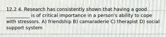 12.2 4. Research has consistently shown that having a good __________ is of critical importance in a person's ability to cope with stressors. A) friendship B) camaraderie C) therapist D) social support system