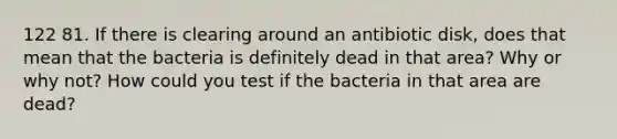 122 81. If there is clearing around an antibiotic disk, does that mean that the bacteria is definitely dead in that area? Why or why not? How could you test if the bacteria in that area are dead?