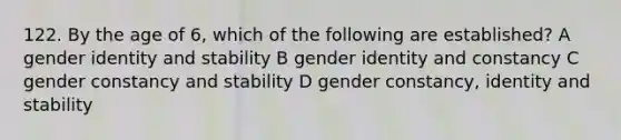 122. By the age of 6, which of the following are established? A gender identity and stability B gender identity and constancy C gender constancy and stability D gender constancy, identity and stability