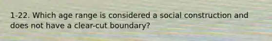 1-22. Which age range is considered a social construction and does not have a clear-cut boundary?