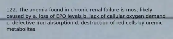 122. The anemia found in chronic renal failure is most likely caused by a. loss of EPO levels b. lack of cellular oxygen demand c. defective iron absorption d. destruction of red cells by uremic metabolites